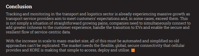 Conclusion
Tracking and monitoring in the transport and logistics sector is already experiencing massive growth as 
transport service providers aim to meet customers’ expectations and, in some cases, exceed them. This 
is not simply a situation of straightforward growing pains, companies need to simultaneously connect to 
add greater richness to the customer experience, handle the transition to EVs and enable the secure and 
resilient flow of service-centric data.
With the increase in scale to mass-market size, all of this must be automated and simplified so old 
approaches can’t be replicated. The market needs the flexible, global, secure connectivity that cellular 
provides and KORE is making that simple to access, deploy and utilise.
